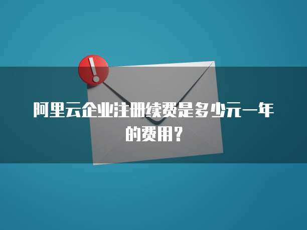 阿里云企业注册续费是多少元一年的费用?