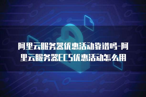 阿里云服务器优惠活动靠谱吗-阿里云服务器ECS优惠活动怎么用
