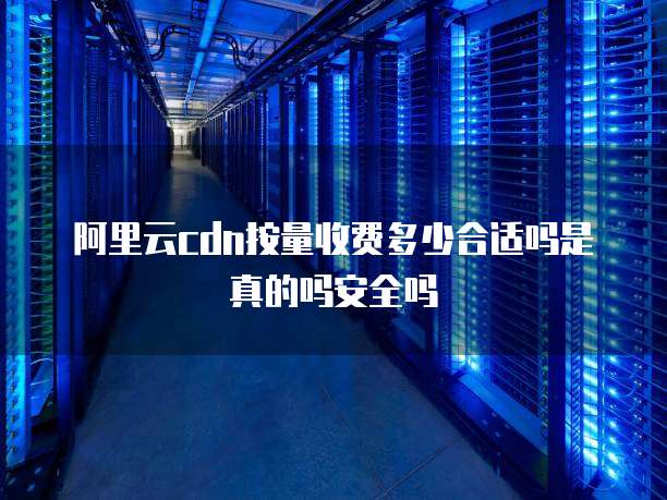 阿里云cdn按量收费多少合适吗是真的吗安全吗