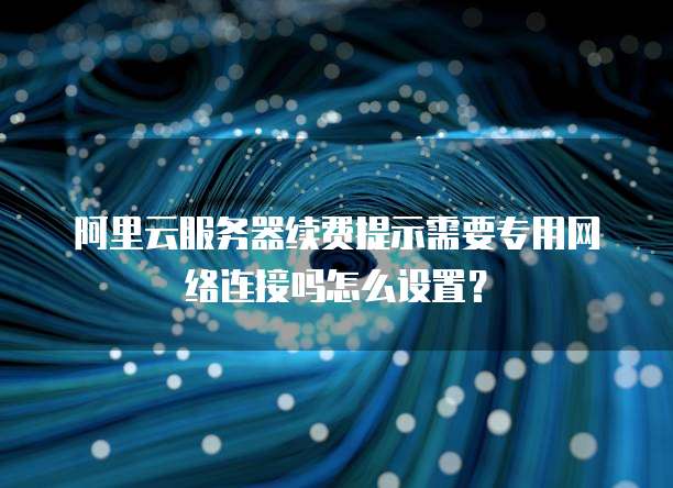 阿里云服务器续费提示需要专用网络连接吗怎么设置?