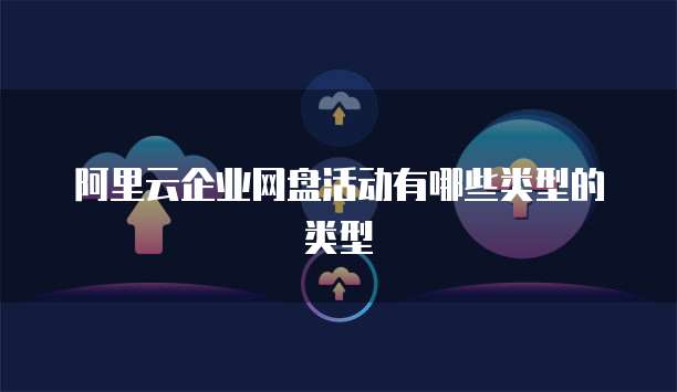 阿里云企业网盘活动有哪些类型的类型