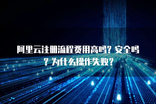 阿里云注册流程费用高吗?安全吗?为什么操作失败?