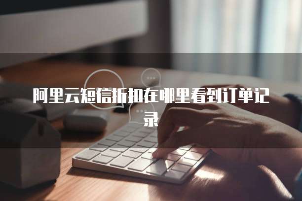 阿里云短信折扣在哪里看到订单记录