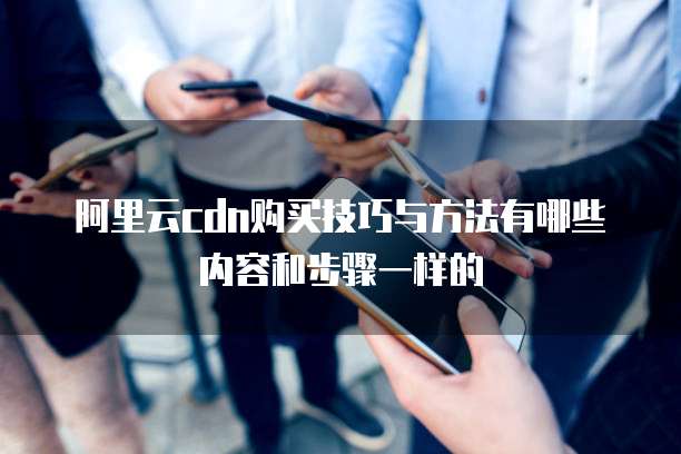 阿里云cdn购买技巧与方法有哪些内容和步骤一样的