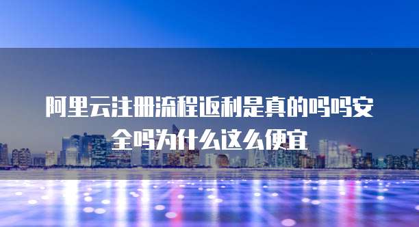 阿里云注册流程返利是真的吗吗安全吗为什么这么便宜
