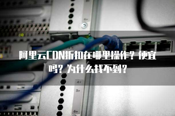 阿里云CDN折扣在哪里操作?便宜吗?为什么找不到?
