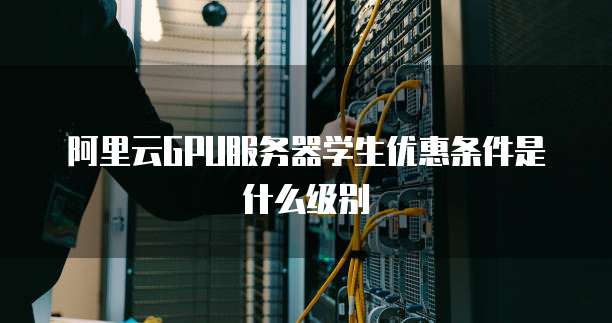 阿里云GPU服务器学生优惠条件是什么级别
