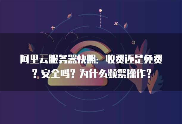 阿里云服务器快照:收费还是免费?安全吗?为什么频繁操作?