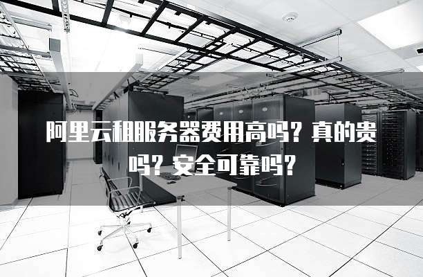 阿里云租服务器费用高吗?真的贵吗?安全可靠吗?