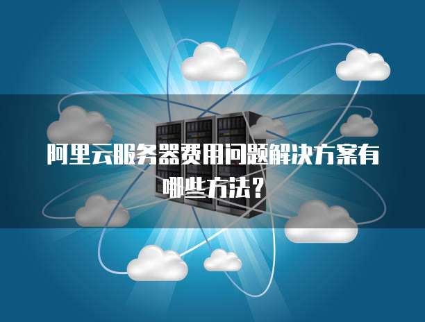 阿里云服务器费用问题解决方案有哪些方法?