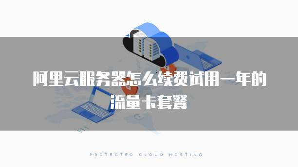 阿里云服务器怎么续费试用一年的流量卡套餐