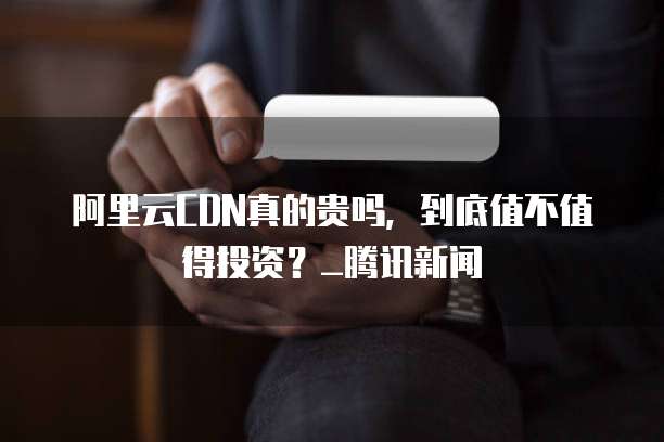 阿里云CDN真的贵吗,到底值不值得投资?_腾讯新闻