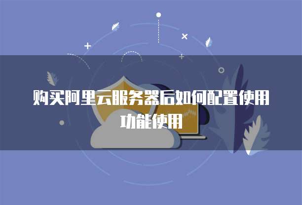 购买阿里云服务器后如何配置使用功能使用