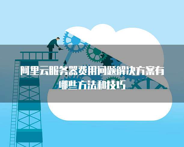 阿里云服务器费用问题解决方案有哪些方法和技巧