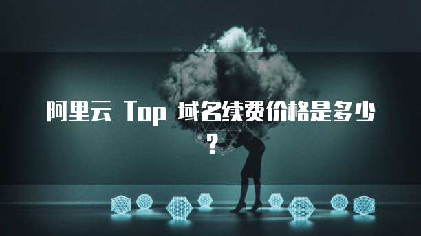 阿里云 Top 域名续费价格是多少？