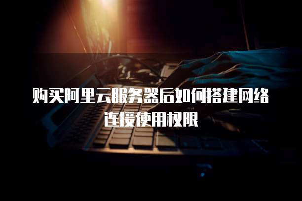 购买阿里云服务器后如何搭建网络连接使用权限