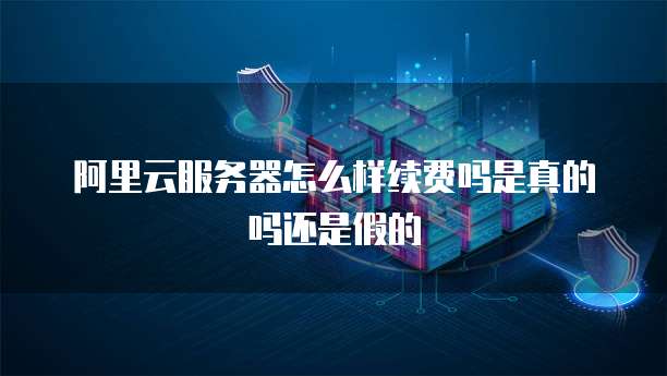 阿里云服务器怎么样续费吗是真的吗还是假的