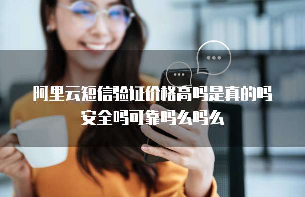 阿里云短信验证价格高吗是真的吗安全吗可靠吗么吗么