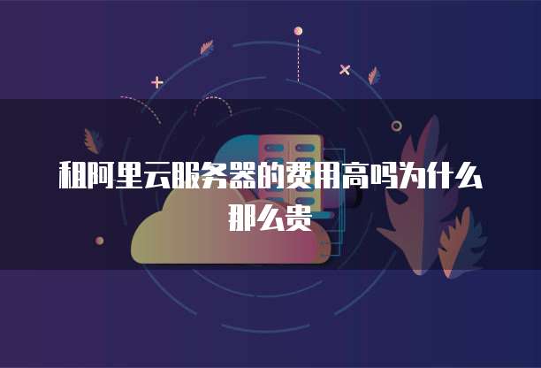 租阿里云服务器的费用高吗为什么那么贵