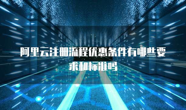 阿里云注册流程优惠条件有哪些要求和标准吗