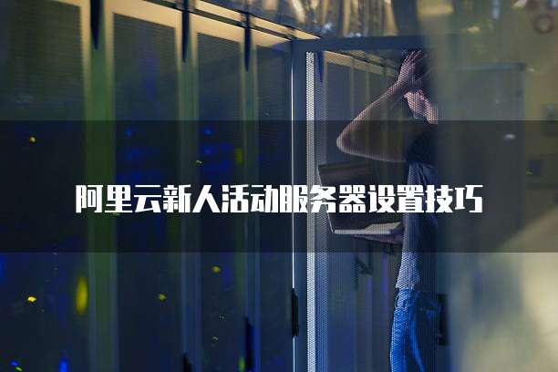 阿里云新人活动服务器设置技巧