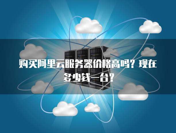 购买阿里云服务器价格高吗?现在多少钱一台?