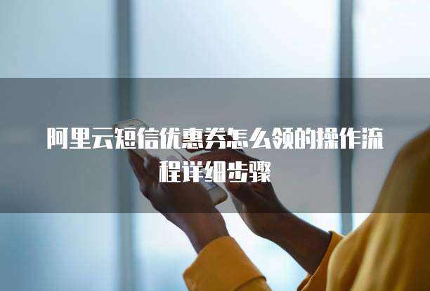 阿里云短信优惠券怎么领的操作流程详细步骤