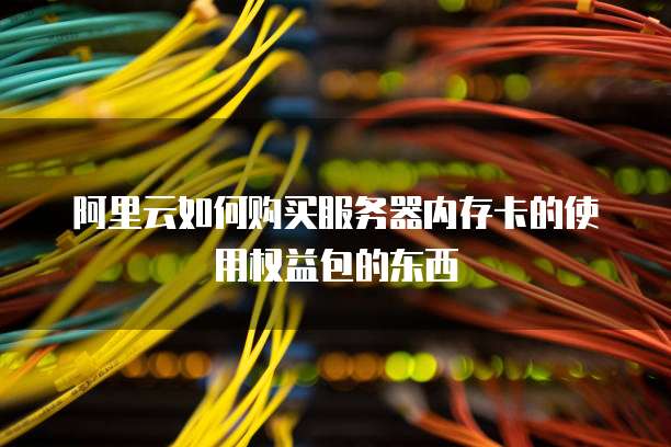 阿里云如何购买服务器内存卡的使用权益包的东西