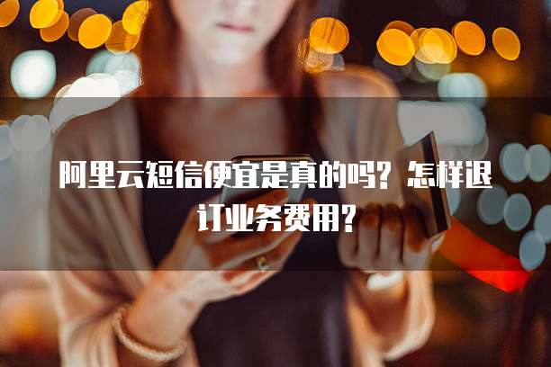 阿里云短信便宜是真的吗? 怎样退订业务费用?
