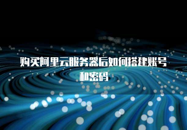 购买阿里云服务器后如何搭建账号和密码