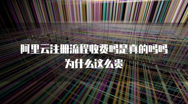 阿里云注册流程收费吗是真的吗吗为什么这么贵