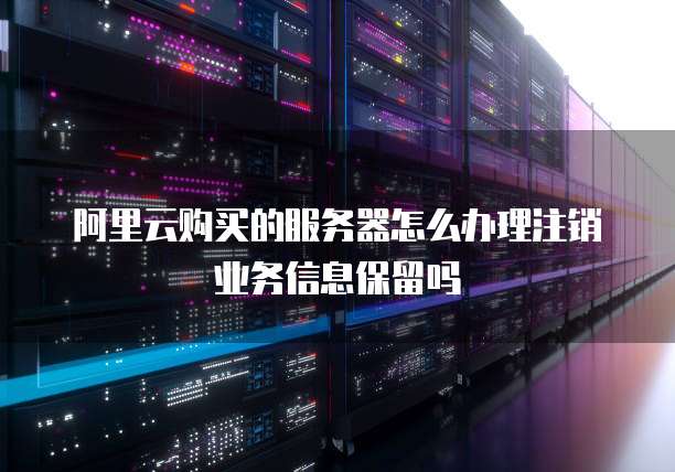 阿里云购买的服务器怎么办理注销业务信息保留吗