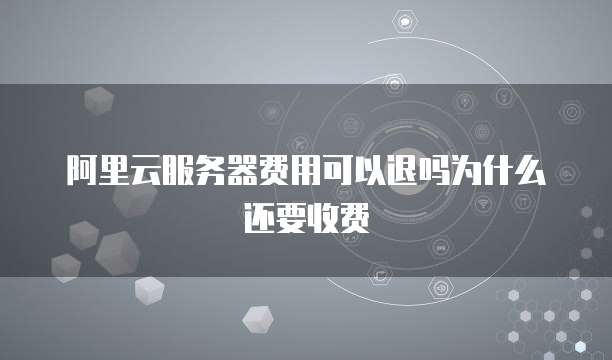 阿里云服务器费用可以退吗为什么还要收费