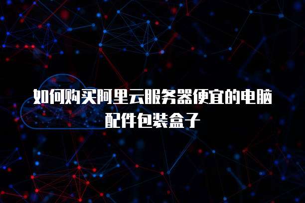 如何购买阿里云服务器便宜的电脑配件包装盒子
