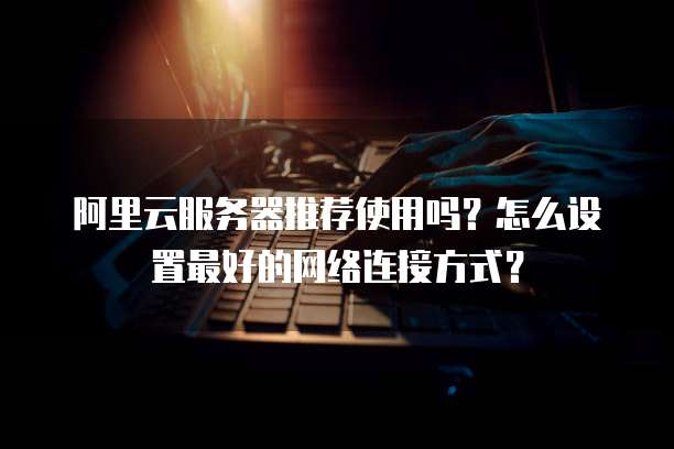 阿里云服务器推荐使用吗?怎么设置最好的网络连接方式?