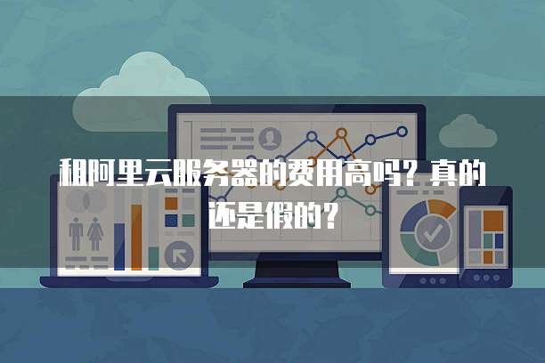 租阿里云服务器的费用高吗?真的还是假的?