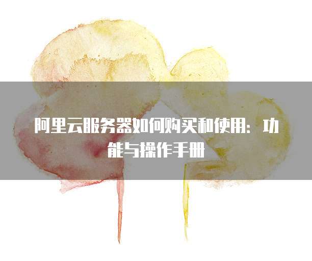 阿里云服务器如何购买和使用:功能与操作手册