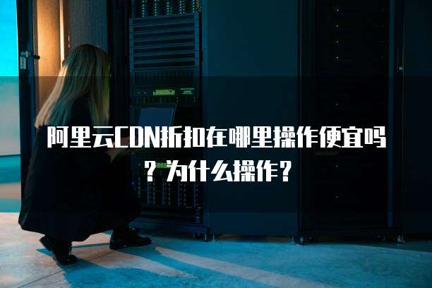 阿里云CDN折扣在哪里操作便宜吗?为什么操作?