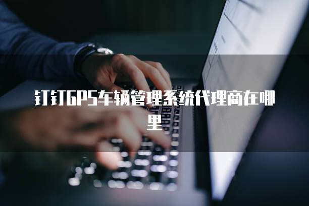 钉钉gps车辆管理系统代理商在哪里