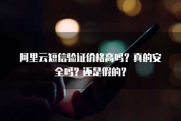 阿里云短信验证价格高吗?真的安全吗?还是假的?