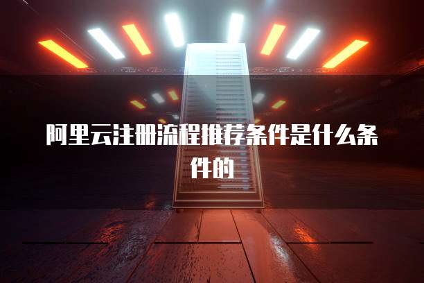 阿里云注册流程推荐条件是什么条件的