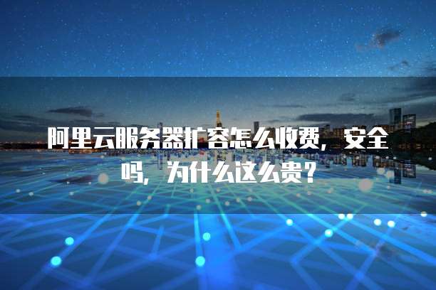 阿里云服务器扩容怎么收费,安全吗,为什么这么贵?