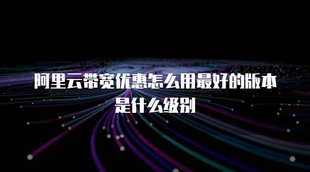 阿里云带宽优惠怎么用最好的版本是什么级别