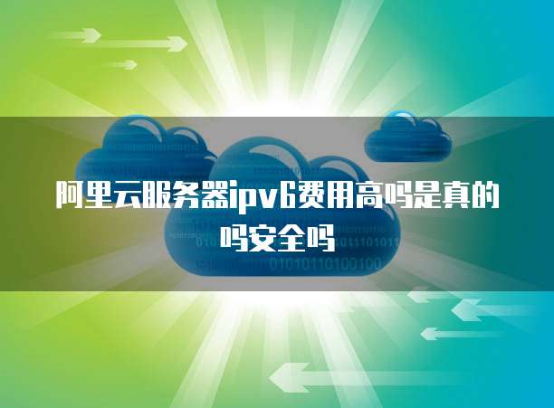 阿里云服务器ipv6费用高吗是真的吗安全吗
