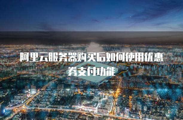 阿里云服务器购买后如何使用优惠券支付功能