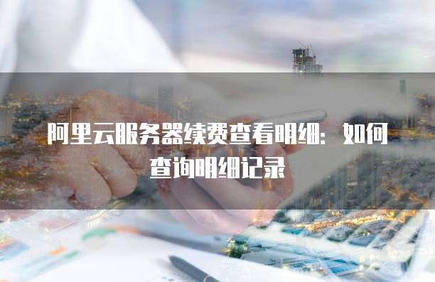 阿里云服务器续费查看明细:如何查询明细记录