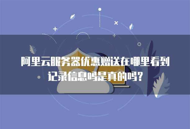 阿里云服务器优惠赠送在哪里看到记录信息吗是真的吗?