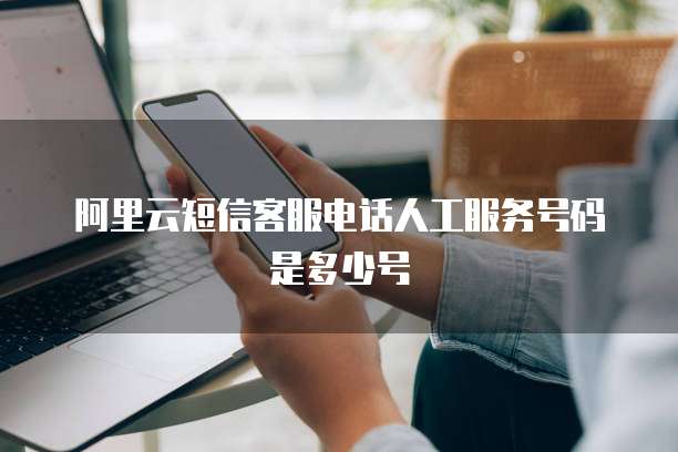 阿里云短信客服电话人工服务号码是多少号