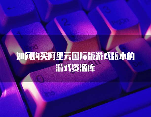 如何购买阿里云国际版游戏版本的游戏资源库