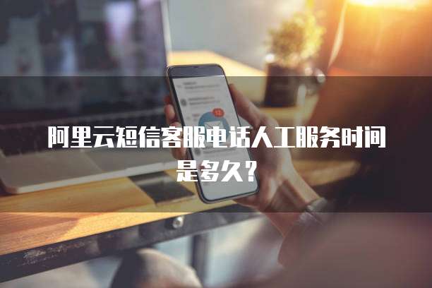 阿里云短信客服电话人工服务时间是多久？
